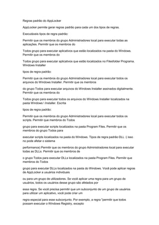 Regras padrão do AppLocker
AppLocker permite gerar regras padrão para cada um dos tipos de regras.
Executáveis tipos de regra padrão:
Permitir que os membros do grupo Administradores local para executar todas as
aplicações. Permitir que os membros do
Todos grupo para executar aplicativos que estão localizados na pasta do Windows.
Permitir que os membros do
Todos grupo para executar aplicativos que estão localizados no Filesfolder Programa.
Windows Installer
tipos de regra padrão:
Permitir que os membros do grupo Administradores local para executar todos os
arquivos do Windows Installer. Permitir que os membros
do grupo Todos para executar arquivos do Windows Installer assinados digitalmente.
Permitir que os membros do
Todos grupo para executar todos os arquivos do Windows Installer localizados na
pasta Windows  Installer. Escrita
tipos de regra padrão:
Permitir que os membros do grupo Administradores local para executar todos os
scripts. Permitir que membros do Todos
grupo para executar scripts localizados na pasta Program Files. Permitir que os
membros do grupo Todos para
executar scripts localizados na pasta do Windows. Tipos de regra padrão DLL :( isso
no pode afetar o sistema
performance) Permitir que os membros do grupo Administradores local para executar
todas as DLLs. Permitir que os membros de
o grupo Todos para executar DLLs localizados na pasta Program Files. Permitir que
membros do Todos
grupo para executar DLLs localizados na pasta do Windows. Você pode aplicar regras
de AppLocker a usuários individuais
ou para um grupo de utilizadores. Se você aplicar uma regra para um grupo de
usuários, todos os usuários desse grupo são afetados por
essa regra. Se você precisa permitir que um subconjunto de um grupo de usuários
para utilizar um aplicativo, você pode criar um
regra especial para esse subconjunto. Por exemplo, a regra "permitir que todos
possam executar o Windows Registry, excepto
 
