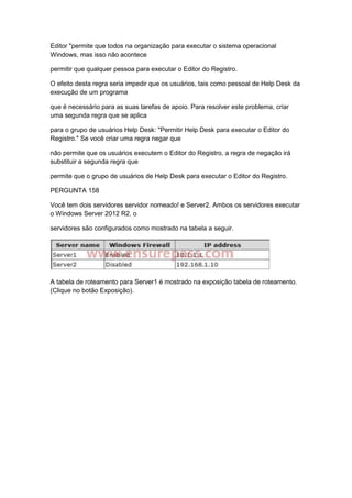 Editor "permite que todos na organização para executar o sistema operacional
Windows, mas isso não acontece
permitir que qualquer pessoa para executar o Editor do Registro.
O efeito desta regra seria impedir que os usuários, tais como pessoal de Help Desk da
execução de um programa
que é necessário para as suas tarefas de apoio. Para resolver este problema, criar
uma segunda regra que se aplica
para o grupo de usuários Help Desk: "Permitir Help Desk para executar o Editor do
Registro." Se você criar uma regra negar que
não permite que os usuários executem o Editor do Registro, a regra de negação irá
substituir a segunda regra que
permite que o grupo de usuários de Help Desk para executar o Editor do Registro.
PERGUNTA 158
Você tem dois servidores servidor nomeado! e Server2. Ambos os servidores executar
o Windows Server 2012 R2. o
servidores são configurados como mostrado na tabela a seguir.
A tabela de roteamento para Server1 é mostrado na exposição tabela de roteamento.
(Clique no botão Exposição).
 