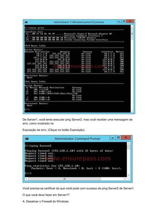 De Server1, você tenta executar ping Server2, mas você receber uma mensagem de
erro, como mostrado na
Exposição de erro. (Clique no botão Exposição).
Você precisa se certificar de que você pode com sucesso de ping Server2 de Server1.
O que você deve fazer em Server1?
A. Desativar o Firewall do Windows.
 