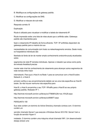 B. Modifique as configurações de gateway padrão.
C. Modificar as configurações de DNS.
D. Modificar a máscara de sub-rede.
Resposta correta: B
Explicação:
Route é utilizado para visualizar e modificar a tabela de roteamento IP.
Route impressão exibe uma lista de rotas atuais que o anfitrião sabe. Gateways
padrão são importantes para
fazer o roteamento IP trabalho de forma eficiente. TCP / IP anfitriões dependem de
gateways padrão para a maioria de sua
necessidades de comunicação com hosts na networksegments remotos. Deste modo,
os hospedeiros individuais são
libertada do fardo de ter de manter amplo conhecimento andcontinuously atualizadas
sobre
segmentos de rede IP remotos individuais. Apenas o roteador que actua como porta
de entrada thedefault precisa
manter este nível de conhecimento de roteamento para alcançar outros segmentos de
rede remota inthe maior
internetwork. Para que o Host A na Rede 1 para se comunicar com o Host B sobre
Network 2, o Host A
primeiro verifica o seu encaminhamento tableto ver se uma rota específica ao Host B
existe. Se não houver nenhuma rota específica para
Host B, o Host A encaminha o seu TCP / IPtraffic para o Host B ao seu próprio
gateway padrão, Roteador IP 1.
http://technet.microsoft.com/en-us/library/cc779696%28v=ws.10%29.aspx
http://technet.microsoft.com/en-us/library/cc958877.aspx
PERGUNTA 159
Sua rede contém um domínio do Active Directory chamado contoso.com. O domínio
contém um
servidor chamado Server1 que executa o Windows Server 2012 R2. Server1 tem a
função de servidor Hyper-V
instalado. O domínio contém uma máquina virtual chamada VM1. Um desenvolvedor
deseja anexar uma
 