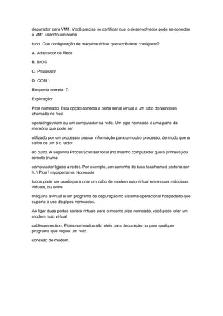 depurador para VM1. Você precisa se certificar que o desenvolvedor pode se conectar
a VM1 usando um nome
tubo. Que configuração de máquina virtual que você deve configurar?
A. Adaptador de Rede
B. BIOS
C. Processor
D. COM 1
Resposta correta: D
Explicação:
Pipe nomeado. Esta opção conecta a porta serial virtual a um tubo do Windows
chamado no host
operatingsystem ou um computador na rede. Um pipe nomeado é uma parte da
memória que pode ser
utilizado por um processto passar informação para um outro processo, de modo que a
saída de um é o factor
do outro. A segunda ProcesScan ser local (no mesmo computador que o primeiro) ou
remoto (numa
computador ligado à rede). Por exemplo, um caminho de tubo localnamed poderia ser
.  Pipe  mypipename. Nomeado
tubos pode ser usado para criar um cabo de modem nulo virtual entre duas máquinas
virtuais, ou entre
máquina avirtual e um programa de depuração no sistema operacional hospedeiro que
suporta o uso de pipes nomeados.
Ao ligar duas portas seriais virtuais para o mesmo pipe nomeado, você pode criar um
modem nulo virtual
cableconnection. Pipes nomeados são úteis para depuração ou para qualquer
programa que requer um nulo
conexão de modem.
 