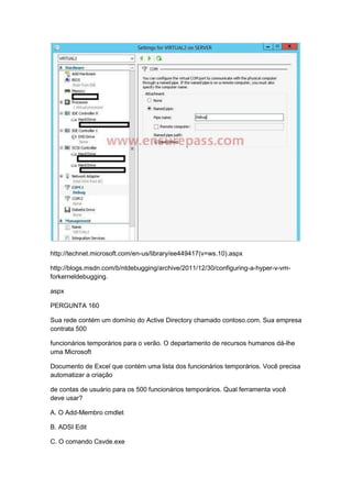 http://technet.microsoft.com/en-us/library/ee449417(v=ws.10).aspx
http://blogs.msdn.com/b/ntdebugging/archive/2011/12/30/configuring-a-hyper-v-vm-
forkerneldebugging.
aspx
PERGUNTA 160
Sua rede contém um domínio do Active Directory chamado contoso.com. Sua empresa
contrata 500
funcionários temporários para o verão. O departamento de recursos humanos dá-lhe
uma Microsoft
Documento de Excel que contém uma lista dos funcionários temporários. Você precisa
automatizar a criação
de contas de usuário para os 500 funcionários temporários. Qual ferramenta você
deve usar?
A. O Add-Membro cmdlet
B. ADSI Edit
C. O comando Csvde.exe
 