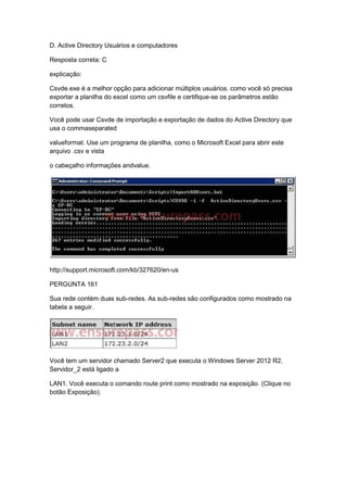 D. Active Directory Usuários e computadores
Resposta correta: C
explicação:
Csvde.exe é a melhor opção para adicionar múltiplos usuários. como você só precisa
exportar a planilha do excel como um csvfile e certifique-se os parâmetros estão
corretos.
Você pode usar Csvde de importação e exportação de dados do Active Directory que
usa o commaseparated
valueformat. Use um programa de planilha, como o Microsoft Excel para abrir este
arquivo .csv e vista
o cabeçalho informações andvalue.
http://support.microsoft.com/kb/327620/en-us
PERGUNTA 161
Sua rede contém duas sub-redes. As sub-redes são configurados como mostrado na
tabela a seguir.
Você tem um servidor chamado Server2 que executa o Windows Server 2012 R2.
Servidor_2 está ligado a
LAN1. Você executa o comando route print como mostrado na exposição. (Clique no
botão Exposição).
 