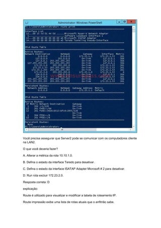 Você precisa assegurar que Server2 pode se comunicar com os computadores cliente
na LAN2.
O que você deveria fazer?
A. Alterar a métrica da rota 10.10.1.0.
B. Defina o estado da interface Teredo para desativar.
C. Defina o estado da interface ISATAP Adapter Microsoft # 2 para desativar.
D. Run rota excluir 172.23.2.0.
Resposta correta: D
explicação:
Route é utilizado para visualizar e modificar a tabela de roteamento IP.
Route impressão exibe uma lista de rotas atuais que o anfitrião sabe.
 
