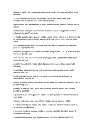 Gateways padrão são importantes para tornar o trabalho de roteamento IP de forma
eficiente.
TCP / IP anfitriões dependem de gateways padrão para a maioria de suas
necessidades de comunicação com hosts no remoto
segmentos de rede. Desta forma, os hosts individuais ficam livres do fardo de ter que
manter
conhecimento extenso e continuamente atualizados sobre os segmentos remotos
individuais de rede IP. somente
o roteador que atua como gateway padrão precisa manter este nível de conhecimento
de roteamento para atingir outros segmentos de rede remota no conjunto de redes
maior.
Se o gateway padrão falhar, a comunicação para além do segmento de rede local
pode ser prejudicada. Para
evitar isso, você pode usar a caixa de diálogo Configurações TCP / IP avançadas (em
Conexões de rede) para
cada conexão para especificar vários gateways padrão. Você também pode usar o
comando rota para
adicionar manualmente rotas à tabela de roteamento para hosts ou redes muito
utilizadas.
Se você tiver várias interfaces e você configura um gateway padrão para cada
interface, TCP / IP
padrão calcula automaticamente uma métrica de interface que se baseia na
velocidade da interface. O
métrica da interface torna-se a métrica da rota padrão na tabela de roteamento para o
padrão configurado
gateway. A interface com a maior velocidade tem a menor métrica para sua rota
padrão. O resultado
é que sempre que vários gateways padrão são configurados em várias interfaces, o
mais rápido
interface será usado para encaminhar o tráfego para seu gateway padrão.
Se várias interfaces do mesmo ter a mesma velocidade menor métrica de interface,
em seguida, com base nas
a ordem de ligação, o gateway padrão do primeiro adaptador de rede é usado. O
gateway padrão para
o segundo adaptador de rede é usado quando o primeiro não está disponível.
 