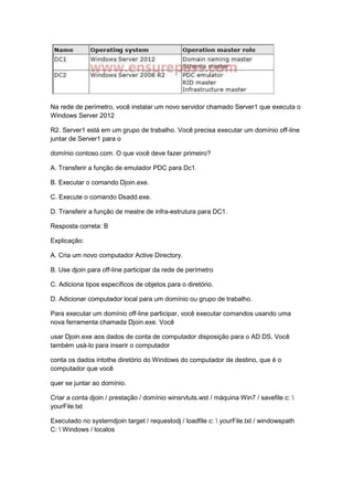 Na rede de perímetro, você instalar um novo servidor chamado Server1 que executa o
Windows Server 2012
R2. Server1 está em um grupo de trabalho. Você precisa executar um domínio off-line
juntar de Server1 para o
domínio contoso.com. O que você deve fazer primeiro?
A. Transferir a função de emulador PDC para Dc1.
B. Executar o comando Djoin.exe.
C. Execute o comando Dsadd.exe.
D. Transferir a função de mestre de infra-estrutura para DC1.
Resposta correta: B
Explicação:
A. Cria um novo computador Active Directory.
B. Use djoin para off-line participar da rede de perímetro
C. Adiciona tipos específicos de objetos para o diretório.
D. Adicionar computador local para um domínio ou grupo de trabalho.
Para executar um domínio off-line participar, você executar comandos usando uma
nova ferramenta chamada Djoin.exe. Você
usar Djoin.exe aos dados de conta de computador disposição para o AD DS. Você
também usá-lo para inserir o computador
conta os dados intothe diretório do Windows do computador de destino, que é o
computador que você
quer se juntar ao domínio.
Criar a conta djoin / prestação / domínio winsrvtuts.wst / máquina Win7 / savefile c: 
yourFile.txt
Executado no systemdjoin target / requestodj / loadfile c:  yourFile.txt / windowspath
C:  Windows / localos
 