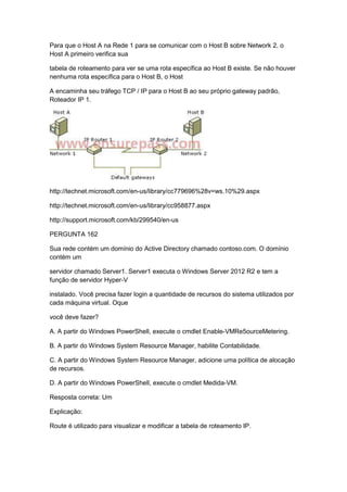 Para que o Host A na Rede 1 para se comunicar com o Host B sobre Network 2, o
Host A primeiro verifica sua
tabela de roteamento para ver se uma rota específica ao Host B existe. Se não houver
nenhuma rota específica para o Host B, o Host
A encaminha seu tráfego TCP / IP para o Host B ao seu próprio gateway padrão,
Roteador IP 1.
http://technet.microsoft.com/en-us/library/cc779696%28v=ws.10%29.aspx
http://technet.microsoft.com/en-us/library/cc958877.aspx
http://support.microsoft.com/kb/299540/en-us
PERGUNTA 162
Sua rede contém um domínio do Active Directory chamado contoso.com. O domínio
contém um
servidor chamado Server1. Server1 executa o Windows Server 2012 R2 e tem a
função de servidor Hyper-V
instalado. Você precisa fazer login a quantidade de recursos do sistema utilizados por
cada máquina virtual. Oque
você deve fazer?
A. A partir do Windows PowerShell, execute o cmdlet Enable-VMRe5ourceMetering.
B. A partir do Windows System Resource Manager, habilite Contabilidade.
C. A partir do Windows System Resource Manager, adicione uma política de alocação
de recursos.
D. A partir do Windows PowerShell, execute o cmdlet Medida-VM.
Resposta correta: Um
Explicação:
Route é utilizado para visualizar e modificar a tabela de roteamento IP.
 