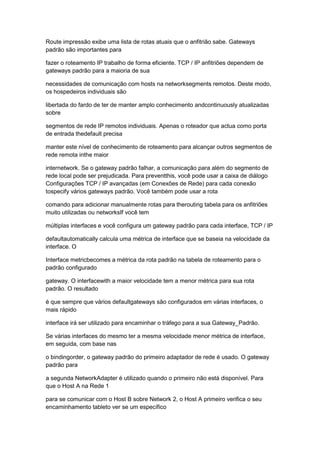 Route impressão exibe uma lista de rotas atuais que o anfitrião sabe. Gateways
padrão são importantes para
fazer o roteamento IP trabalho de forma eficiente. TCP / IP anfitriões dependem de
gateways padrão para a maioria de sua
necessidades de comunicação com hosts na networksegments remotos. Deste modo,
os hospedeiros individuais são
libertada do fardo de ter de manter amplo conhecimento andcontinuously atualizadas
sobre
segmentos de rede IP remotos individuais. Apenas o roteador que actua como porta
de entrada thedefault precisa
manter este nível de conhecimento de roteamento para alcançar outros segmentos de
rede remota inthe maior
internetwork. Se o gateway padrão falhar, a comunicação para além do segmento de
rede local pode ser prejudicada. Para preventthis, você pode usar a caixa de diálogo
Configurações TCP / IP avançadas (em Conexões de Rede) para cada conexão
tospecify vários gateways padrão. Você também pode usar a rota
comando para adicionar manualmente rotas para therouting tabela para os anfitriões
muito utilizadas ou networksIf você tem
múltiplas interfaces e você configura um gateway padrão para cada interface, TCP / IP
defaultautomatically calcula uma métrica de interface que se baseia na velocidade da
interface. O
Interface metricbecomes a métrica da rota padrão na tabela de roteamento para o
padrão configurado
gateway. O interfacewith a maior velocidade tem a menor métrica para sua rota
padrão. O resultado
é que sempre que vários defaultgateways são configurados em várias interfaces, o
mais rápido
interface irá ser utilizado para encaminhar o tráfego para a sua Gateway_Padrão.
Se várias interfaces do mesmo ter a mesma velocidade menor métrica de interface,
em seguida, com base nas
o bindingorder, o gateway padrão do primeiro adaptador de rede é usado. O gateway
padrão para
a segunda NetworkAdapter é utilizado quando o primeiro não está disponível. Para
que o Host A na Rede 1
para se comunicar com o Host B sobre Network 2, o Host A primeiro verifica o seu
encaminhamento tableto ver se um específico
 