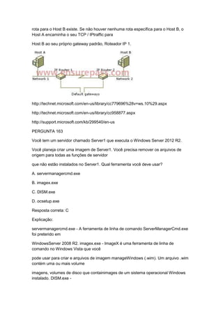 rota para o Host B existe. Se não houver nenhuma rota específica para o Host B, o
Host A encaminha o seu TCP / IPtraffic para
Host B ao seu próprio gateway padrão, Roteador IP 1.
http://technet.microsoft.com/en-us/library/cc779696%28v=ws.10%29.aspx
http://technet.microsoft.com/en-us/library/cc958877.aspx
http://support.microsoft.com/kb/299540/en-us
PERGUNTA 163
Você tem um servidor chamado Server1 que executa o Windows Server 2012 R2.
Você planeja criar uma imagem de Server1. Você precisa remover os arquivos de
origem para todas as funções de servidor
que não estão instalados no Server1. Qual ferramenta você deve usar?
A. servermanagercmd.exe
B. imagex.exe
C. DISM.exe
D. ocsetup.exe
Resposta correta: C
Explicação:
servermanagercmd.exe - A ferramenta de linha de comando ServerManagerCmd.exe
foi preterido em
WindowsServer 2008 R2. imagex.exe - ImageX é uma ferramenta de linha de
comando no Windows Vista que você
pode usar para criar e arquivos de imagem manageWindows (.wim). Um arquivo .wim
contém uma ou mais volume
imagens, volumes de disco que containimages de um sistema operacional Windows
instalado. DISM.exe -
 