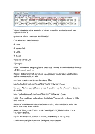 Você precisa automatizar a criação de contas de usuário. Você deve atingir este
objetivo, usando a
quantidade mínima de esforço administrativo.
Qual ferramenta você deve usar?
A. csvde
B. usuário Net
C. Ldifde
D. Dsadd
Resposta correta: Um
explicação:
csvde - Importações e exportações de dados dos Serviços de Domínio Active Directory
(AD DS) usando arquivos
thatstore dados no formato de valores separados por vírgula (CSV). Você também
pode apoiar operações em lote
com base no padrão de formato de arquivo CSV.
http://technet.microsoft.com/en-us/library/cc732101(v=ws.10).aspx
Net user - Adiciona ou modifica as contas de usuário, ou exibe informações de conta
de usuário.
http: // technet.microsoft.com/en-us/library/cc771865(v=ws.10).aspx
Ldifde - Cria, modifica e exclui objetos de diretório. Você também pode usar o ldifde
para estender o
esquema, exportação de usuário do Active Directory e informações do grupo para
outros aplicativos ou serviços, e
preencher Serviços de Domínio Active Directory (AD DS) com dados de outros
serviços de diretório.
http://technet.microsoft.com/ en-us / library / cc731033 (v = ws.10) .aspx
Dsadd - Adiciona tipos específicos de objetos para o diretório.
 