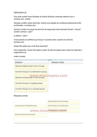 PERGUNTA 26
Sua rede contém duas florestas do Active Directory chamado adatum.com e
contoso.com. ambos
florestas contêm vários domínios. Existe uma relação de confiança bidirecional entre
as florestas. o contoso.com
domínio contém um grupo de domínio de segurança local chamado Grupo1. Group1
contém contoso  user1
e adatum  user1.
Você precisa se certificar que Group1 só pode conter usuários do domínio
contoso.com.
Quais três ações que você deve executar?
Para responder, mover três ações a partir da lista de ações para a área de resposta e
organizá-los na
ordem correta.
Resposta correta:
 
