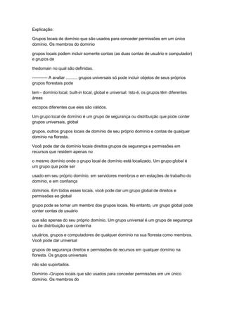 Explicação:
Grupos locais de domínio que são usados para conceder permissões em um único
domínio. Os membros do domínio
grupos locais podem incluir somente contas (as duas contas de usuário e computador)
e grupos de
thedomain no qual são definidas.
----------- A avaliar .......... grupos universais só pode incluir objetos de seus próprios
grupos florestais pode
tem - domínio local, built-in local, global e universal. Isto é, os grupos têm diferentes
áreas
escopos diferentes que eles são válidos.
Um grupo local de domínio é um grupo de segurança ou distribuição que pode conter
grupos universais, global
grupos, outros grupos locais de domínio de seu próprio domínio e contas de qualquer
domínio na floresta.
Você pode dar de domínio locais direitos grupos de segurança e permissões em
recursos que residem apenas no
o mesmo domínio onde o grupo local de domínio está localizado. Um grupo global é
um grupo que pode ser
usado em seu próprio domínio, em servidores membros e em estações de trabalho do
domínio, e em confiança
domínios. Em todos esses locais, você pode dar um grupo global de direitos e
permissões eo global
grupo pode se tornar um membro dos grupos locais. No entanto, um grupo global pode
conter contas de usuário
que são apenas do seu próprio domínio. Um grupo universal é um grupo de segurança
ou de distribuição que contenha
usuários, grupos e computadores de qualquer domínio na sua floresta como membros.
Você pode dar universal
grupos de segurança direitos e permissões de recursos em qualquer domínio na
floresta. Os grupos universais
não são suportados.
Domínio -Grupos locais que são usados para conceder permissões em um único
domínio. Os membros do
 