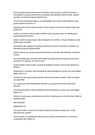 domínio grupos locais podem incluir somente contas (as duas contas de usuário e
computador) e grupos de domínio no qual eles são definidos. Built-in locais - grupos
que têm um escopo de grupo especial que
ter domínio permissões locais e, por simplicidade, são muitas vezes referidos como
grupos locais de domínio. O
diferença entre built-in grupos locais e outros grupos é que built-in grupos locais não
podem ser
criado ou excluído. Você só pode modificar built-in grupos locais. As referências a
grupos locais de domínio
aplicar a built-in grupos locais, salvo indicação em contrário. -Grupos Globais que são
usados para conceder
permissões para objetos em qualquer domínio na árvore de domínio ou floresta. Os
membros de grupos globais pode,
incluem apenas as contas e grupos do domínio no qual eles são definidos. Universal -
Grupos
que são usados para conceder permissões em larga escala ao longo de uma árvore
de domínio ou floresta. Os membros do
grupos globais incluir contas e grupos de qualquer domínio na árvore de domínio ou
floresta.
Global para o universal. Esta conversão só será permitida se o grupo que você deseja
alterar não é um
membro de outro grupo escopo global. Domínio local para universal. Esta conversão
só é permitido
se o grupo que você deseja alterar não tiver outro grupo de domínio local como
membro.
Universal para global. Esta conversão só será permitida se o grupo que você deseja
alterar não
temos um outro grupo universal como membro. Universal para o domínio local. Não há
restrições para
esta operação.
PERGUNTA 27
Sua rede contém um domínio do Active Directory chamado contoso.com. Você
descobre que, quando
você se juntar a computadores cliente para o domínio manualmente, as contas de
computador são criadas no
 