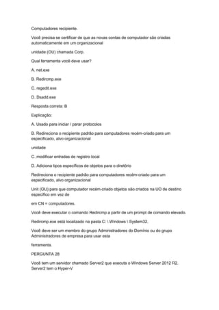 Computadores recipiente.
Você precisa se certificar de que as novas contas de computador são criadas
automaticamente em um organizacional
unidade (OU) chamada Corp.
Qual ferramenta você deve usar?
A. net.exe
B. Redircmp.exe
C. regedit.exe
D. Dsadd.exe
Resposta correta: B
Explicação:
A. Usado para iniciar / parar protocolos
B. Redireciona o recipiente padrão para computadores recém-criado para um
especificado, alvo organizacional
unidade
C. modificar entradas de registro local
D. Adiciona tipos específicos de objetos para o diretório
Redireciona o recipiente padrão para computadores recém-criado para um
especificado, alvo organizacional
Unit (OU) para que computador recém-criado objetos são criados na UO de destino
específico em vez de
em CN = computadores.
Você deve executar o comando Redircmp a partir de um prompt de comando elevado.
Redircmp.exe está localizado na pasta C:  Windows  System32.
Você deve ser um membro do grupo Administradores do Domínio ou do grupo
Administradores de empresa para usar esta
ferramenta.
PERGUNTA 28
Você tem um servidor chamado Server2 que executa o Windows Server 2012 R2.
Server2 tem o Hyper-V
 
