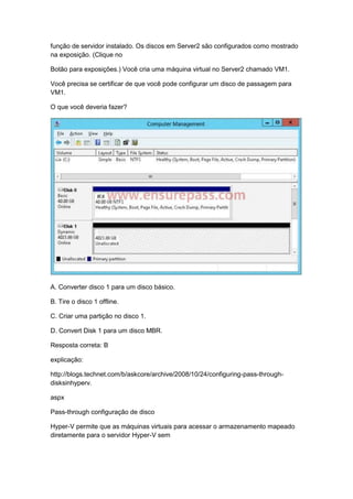 função de servidor instalado. Os discos em Server2 são configurados como mostrado
na exposição. (Clique no
Botão para exposições.) Você cria uma máquina virtual no Server2 chamado VM1.
Você precisa se certificar de que você pode configurar um disco de passagem para
VM1.
O que você deveria fazer?
A. Converter disco 1 para um disco básico.
B. Tire o disco 1 offline.
C. Criar uma partição no disco 1.
D. Convert Disk 1 para um disco MBR.
Resposta correta: B
explicação:
http://blogs.technet.com/b/askcore/archive/2008/10/24/configuring-pass-through-
disksinhyperv.
aspx
Pass-through configuração de disco
Hyper-V permite que as máquinas virtuais para acessar o armazenamento mapeado
diretamente para o servidor Hyper-V sem
 