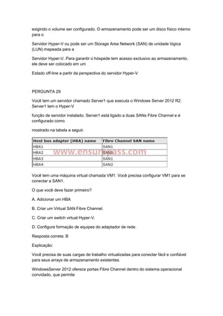 exigindo o volume ser configurado. O armazenamento pode ser um disco físico interno
para o
Servidor Hyper-V ou pode ser um Storage Area Network (SAN) de unidade lógica
(LUN) mapeada para a
Servidor Hyper-V. Para garantir o hóspede tem acesso exclusivo ao armazenamento,
ele deve ser colocado em um
Estado off-line a partir da perspectiva do servidor Hyper-V
PERGUNTA 29
Você tem um servidor chamado Server1 que executa o Windows Server 2012 R2.
Server1 tem o Hyper-V
função de servidor instalado. Server1 está ligado a duas SANs Fibre Channel e é
configurado como
mostrado na tabela a seguir.
Você tem uma máquina virtual chamada VM1. Você precisa configurar VM1 para se
conectar a SAN1.
O que você deve fazer primeiro?
A. Adicionar um HBA
B. Criar um Virtual SAN Fibre Channel.
C. Criar um switch virtual Hyper-V.
D. Configure formação de equipes do adaptador de rede.
Resposta correta: B
Explicação:
Você precisa de suas cargas de trabalho virtualizadas para conectar fácil e confiável
para seus arrays de armazenamento existentes.
WindowsServer 2012 oferece portas Fibre Channel dentro do sistema operacional
convidado, que permite
 
