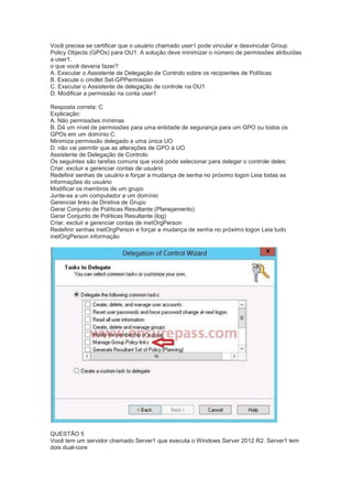 Você precisa se certificar que o usuário chamado user1 pode vincular e desvincular Group
Policy Objects (GPOs) para OU1. A solução deve minimizar o número de permissões atribuídas
a user1.
o que você deveria fazer?
A. Executar o Assistente de Delegação de Controlo sobre os recipientes de Políticas
B. Execute o cmdlet Set-GPPermission
C. Executar o Assistente de delegação de controle na OU1
D. Modificar a permissão na conta user1
Resposta correta: C
Explicação:
A. Não permissões mínimas
B. Dá um nível de permissões para uma entidade de segurança para um GPO ou todos os
GPOs em um domínio C.
Minimiza permissão delegado a uma única UO
D. não vai permitir que as alterações de GPO à UO
Assistente de Delegação de Controlo
Os seguintes são tarefas comuns que você pode selecionar para delegar o controle deles:
Criar, excluir e gerenciar contas de usuário
Redefinir senhas de usuário e forçar a mudança de senha no próximo logon Leia todas as
informações do usuário
Modificar os membros de um grupo
Junte-se a um computador a um domínio
Gerenciar links de Diretiva de Grupo
Gerar Conjunto de Políticas Resultante (Planejamento)
Gerar Conjunto de Políticas Resultante (log)
Criar, excluir e gerenciar contas de inetOrgPerson
Redefinir senhas inetOrgPerson e forçar a mudança de senha no próximo logon Leia tudo
inetOrgPerson informação
QUESTÃO 5
Você tem um servidor chamado Server1 que executa o Windows Server 2012 R2. Server1 tem
dois dual-core
 
