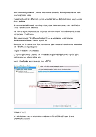 você toconnect para Fibre Channel diretamente de dentro de máquinas virtuais. Este
recurso protege o seu
investimentos inFibre Channel, permite virtualizar cargas de trabalho que usam acesso
direto ao Fibre
Armazenamento Channel, permite youto agrupar sistemas operacionais convidados
sobre Fibre Channel, e fornece
um novo e importante forservers opção de armazenamento hospedado em sua infra-
estrutura de virtualização.
Com esse recurso Fibre Channel virtual Hyper-V, você pode se conectar ao
armazenamento Fibre Channel a partir de
dentro de um virtualmachine. Isso permite que você use seus investimentos existentes
em Fibre Channel para apoiar
cargas de trabalho virtualizadas.
O suporte para Fibre Channel em convidados Hyper-V também inclui suporte para
muitos recursos relacionados, tais
como virtualSANs, a migração ao vivo, e MPIO.
PERGUNTA 30
Você trabalha como um administrador sênior da ENSUREPASS.com. A rede
ENSUREPASS.com
 