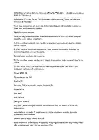 consiste de um único domínio nomeado ENSUREPASS.com. Todos os servidores na
ENSUREPASS.com
rede tiver o Windows Server 2012 instalado, e todas as estações de trabalho têm
Windows 8 instalado.
Você está executando um exercício de treinamento para administradores juniores.
Você está atualmente discutindo a
Modo Desligado sempre.
Qual das seguintes afirmações é verdadeira com relação ao modo offline sempre?
(Escolha todos os que se aplicam).
A. Ele permite um acesso mais rápido a arquivos armazenados em cache e pastas
redirecionadas.
B. Para habilitar o modo off-line sempre, você tem que satisfazer a floresta e de
domínio requisitos em nível funcional,
bem como os requisitos de esquema.
C. Ele permite o uso de banda menor devido aos usuários estão sempre trabalhando
offline.
D. Para ativar o modo off-line sempre, você deve ter estações de trabalho que
executam o Windows 7 ou Windows
Server 2008 R2.
Resposta correta: AC
Explicação:
Arquivos Offline tem quatro modos de operação:
Conectados
Link lento
Auto off-line
Desligada manual
Arquivos Offline transição entre os três modos on-line, link lento e auto off-line,
dependendo
velocidade de conexão. O usuário sempre pode substituir a seleção do modo
automático manualmente
alternar para o modo off-line manual.
Para determinar a velocidade de conexão dois pings com tamanho de pacote padrão
são enviados para o servidor de arquivos. E Se
 