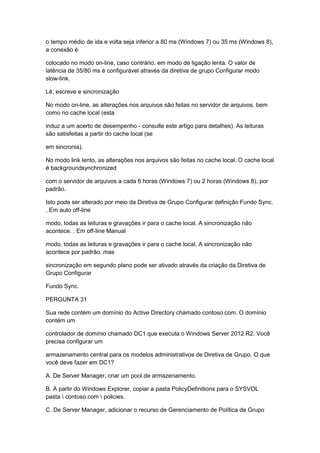 o tempo médio de ida e volta seja inferior a 80 ms (Windows 7) ou 35 ms (Windows 8),
a conexão é
colocado no modo on-line, caso contrário, em modo de ligação lenta. O valor de
latência de 35/80 ms é configurável através da diretiva de grupo Configurar modo
slow-link.
Lê, escreve e sincronização
No modo on-line, as alterações nos arquivos são feitas no servidor de arquivos, bem
como no cache local (esta
induz a um acerto de desempenho - consulte este artigo para detalhes). As leituras
são satisfeitas a partir do cache local (se
em sincronia).
No modo link lento, as alterações nos arquivos são feitas no cache local. O cache local
é backgroundsynchronized
com o servidor de arquivos a cada 6 horas (Windows 7) ou 2 horas (Windows 8), por
padrão.
Isto pode ser alterado por meio da Diretiva de Grupo Configurar definição Fundo Sync.
. Em auto off-line
modo, todas as leituras e gravações ir para o cache local. A sincronização não
acontece. . Em off-line Manual
modo, todas as leituras e gravações ir para o cache local. A sincronização não
acontece por padrão, mas
sincronização em segundo plano pode ser ativado através da criação da Diretiva de
Grupo Configurar
Fundo Sync.
PERGUNTA 31
Sua rede contém um domínio do Active Directory chamado contoso.com. O domínio
contém um
controlador de domínio chamado DC1 que executa o Windows Server 2012 R2. Você
precisa configurar um
armazenamento central para os modelos administrativos de Diretiva de Grupo. O que
você deve fazer em DC1?
A. De Server Manager, criar um pool de armazenamento.
B. A partir do Windows Explorer, copiar a pasta PolicyDefinitions para o SYSVOL
pasta  contoso.com  policies.
C. De Server Manager, adicionar o recurso de Gerenciamento de Política de Grupo
 
