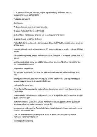 D. A partir do Windows Explorer, copiar a pasta PolicyDefinitions para o
compartilhamento NETLOGON.
Resposta correta: B
Explicação:
A. Criar disco do pool de armazenamento
B. pasta PolicyDefinitions no SYSVOL
C. Gestão de Políticas de Grupo é um console para GPO Mgmt
D. pasta é para os scripts de logon
PolicyDefinitions pasta dentro da hierarquia da pasta SYSVOL. Ao colocar os arquivos
ADMX neste
diretório, eles são replicados para cada DC no domínio; por extensão, o Grupo ADMX-
aware
Política ManagementConsole no Windows Vista, Windows 7, Windows Server 2008 R2
e pode
verifique esta pasta como um additionalsource de arquivos ADMX, e irá reportar-los
em conformidade quando
ajustando suas políticas.
Por padrão, a pasta não é criada. Se você é um único DC ou vários milhares, eu o
faria
stronglyrecommend você criar um arquivo central e começar a usá-lo para todos os
seus armazenamento de arquivos ADMX. Isto
realmente funciona bem.
A loja Central Para aproveitar os benefícios de arquivos .admx, você deve criar uma
Central loja
no controlador de domínio do ona pasta SYSVOL. A loja Central é um local de arquivo
que é verificada por
as ferramentas da Diretiva de Grupo. As ferramentas grouppolicy utilizar quaisquer
arquivos .admx que estão no arquivo central. O
arquivos que estão na Loja Central são laterreplicated para todos os controladores de
domínio no domínio. Para
criar um arquivo central para arquivos .admx e .adml, crie uma pasta que está
nomeado PolicyDefinitions em
localização thefollowing:
 
