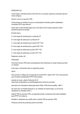 PERGUNTA 32
Você instala o Windows Server 2012 R2 em um servidor autônomo chamado Server1.
Você configura
Server1 como um servidor VPN.
Você precisa se certificar de que os computadores clientes podem estabelecer
conexões PPTP para Server1.
Quais são os dois firewall regras que você deve criar? (Cada resposta correta
apresenta parte da solução.
Escolha dois.)
A. Uma regra de entrada para o protocolo 47
B. Uma regra de saída para o protocolo 47
C. Uma regra de entrada para a porta TCP 1723
D. Uma regra de entrada para a porta TCP 1701
E. Uma regra de saída para a porta TCP 1723
F. Uma regra de saída para a porta TCP 1701
Resposta correta: AC
Explicação:
Para ativar túneis VPN entre computadores host individuais ou redes inteiras que têm
um firewall
entre eles, é necessário abrir as seguintes portas:
PPTP
Para permitir o tráfego de manutenção do túnel PPTP, aberto TCP 1723. Para permitir
que os dados encapsulados PPTP para passar
através de router, aberta Protocolo ID 47.
http://www.windowsitpro.com/article/pptp/which-ports-do-youneed-
para-abrir-on-a-firewall-to allow-pptp-sobre IPSec VPN-túneis-andl2tp - 46811
Se você usar um firewall pessoal ou um roteador de banda larga, ou se houver
roteadores ou firewalls entre o
Cliente VPN eo servidor VPN, as seguintes portas e protocolo deve estar habilitado
para PPTP em todos os
firewalls e roteadores que estão entre o cliente VPN eo servidor VPN:
Portas de cliente de protocolo porta do Servidor
 