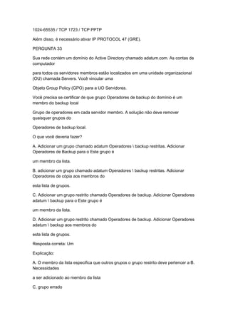 1024-65535 / TCP 1723 / TCP PPTP
Além disso, é necessário ativar IP PROTOCOL 47 (GRE).
PERGUNTA 33
Sua rede contém um domínio do Active Directory chamado adatum.com. As contas de
computador
para todos os servidores membros estão localizados em uma unidade organizacional
(OU) chamada Servers. Você vincular uma
Objeto Group Policy (GPO) para a UO Servidores.
Você precisa se certificar de que grupo Operadores de backup do domínio é um
membro do backup local
Grupo de operadores em cada servidor membro. A solução não deve remover
quaisquer grupos do
Operadores de backup local.
O que você deveria fazer?
A. Adicionar um grupo chamado adatum Operadores  backup restritas. Adicionar
Operadores de Backup para o Este grupo é
um membro da lista.
B. adicionar um grupo chamado adatum Operadores  backup restritas. Adicionar
Operadores de cópia aos membros do
esta lista de grupos.
C. Adicionar um grupo restrito chamado Operadores de backup. Adicionar Operadores
adatum  backup para o Este grupo é
um membro da lista.
D. Adicionar um grupo restrito chamado Operadores de backup. Adicionar Operadores
adatum  backup aos membros do
esta lista de grupos.
Resposta correta: Um
Explicação:
A. O membro da lista especifica que outros grupos o grupo restrito deve pertencer a B.
Necessidades
a ser adicionado ao membro da lista
C. grupo errado
 