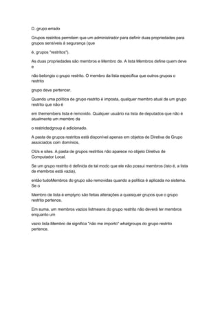 D. grupo errado
Grupos restritos permitem que um administrador para definir duas propriedades para
grupos sensíveis à segurança (que
é, grupos "restritos").
As duas propriedades são membros e Membro de. A lista Membros define quem deve
e
não belongto o grupo restrito. O membro da lista especifica que outros grupos o
restrito
grupo deve pertencer.
Quando uma política de grupo restrito é imposta, qualquer membro atual de um grupo
restrito que não é
em themembers lista é removido. Qualquer usuário na lista de deputados que não é
atualmente um membro da
o restrictedgroup é adicionado.
A pasta de grupos restritos está disponível apenas em objetos de Diretiva de Grupo
associados com domínios,
OUs e sites. A pasta de grupos restritos não aparece no objeto Diretiva de
Computador Local.
Se um grupo restrito é definida de tal modo que ele não possui membros (isto é, a lista
de membros está vazia),
então tudoMembros do grupo são removidas quando a política é aplicada no sistema.
Se o
Membro de lista é emptyno são feitas alterações a quaisquer grupos que o grupo
restrito pertence.
Em suma, um membros vazios listmeans do grupo restrito não deverá ter membros
enquanto um
vazio lista Membro de significa "não me importo" whatgroups do grupo restrito
pertence.
 