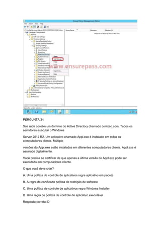 PERGUNTA 34
Sua rede contém um domínio do Active Directory chamado contoso.com. Todos os
servidores executar o Windows
Server 2012 R2. Um aplicativo chamado Appl.exe é instalado em todos os
computadores cliente. Múltiplo
versões do Appl.exe estão instalados em diferentes computadores cliente. Appl.exe é
assinado digitalmente.
Você precisa se certificar de que apenas a última versão do Appl.exe pode ser
executado em computadores cliente.
O que você deve criar?
A. Uma política de controle de aplicativos regra aplicativo em pacote
B. A regra de certificado política de restrição de software
C. Uma política de controle de aplicativos regra Windows Installer
D. Uma regra de política de controle de aplicativo executável
Resposta correta: D
 