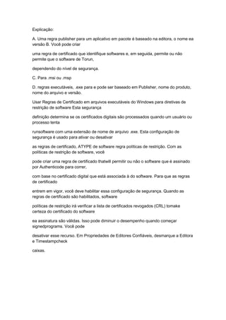 Explicação:
A. Uma regra publisher para um aplicativo em pacote é baseado na editora, o nome ea
versão B. Você pode criar
uma regra de certificado que identifique softwares e, em seguida, permite ou não
permite que o software de Torun,
dependendo do nível de segurança.
C. Para .msi ou .msp
D. regras executáveis, .exe para e pode ser baseado em Publisher, nome do produto,
nome do arquivo e versão.
Usar Regras de Certificado em arquivos executáveis do Windows para diretivas de
restrição de software Esta segurança
definição determina se os certificados digitais são processados quando um usuário ou
processo tenta
runsoftware com uma extensão de nome de arquivo .exe. Esta configuração de
segurança é usado para ativar ou desativar
as regras de certificado, ATYPE de software regra políticas de restrição. Com as
políticas de restrição de software, você
pode criar uma regra de certificado thatwill permitir ou não o software que é assinado
por Authenticode para correr,
com base no certificado digital que está associada à do software. Para que as regras
de certificado
entrem em vigor, você deve habilitar essa configuração de segurança. Quando as
regras de certificado são habilitados, software
políticas de restrição irá verificar a lista de certificados revogados (CRL) tomake
certeza do certificado do software
ea assinatura são válidas. Isso pode diminuir o desempenho quando começar
signedprograms. Você pode
desativar esse recurso. Em Propriedades de Editores Confiáveis, desmarque a Editora
e Timestampcheck
caixas.
 