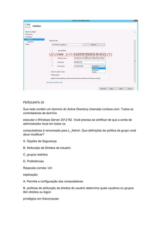 PERGUNTA 35
Sua rede contém um domínio do Active Directory chamado contoso.com. Todos os
controladores de domínio
executar o Windows Server 2012 R2. Você precisa se certificar de que a conta de
administrador local em todos os
computadores é renomeado para L_Admin. Que definições de política de grupo você
deve modificar?
A. Opções de Segurança
B. Atribuição de Direitos de Usuário
C. grupos restritos
D. Preferências
Resposta correta: Um
explicação:
A. Permite a configuração dos computadores
B. políticas de atribuição de direitos de usuário determina quais usuários ou grupos
têm direitos ou logon
privilégios em thecomputer
 