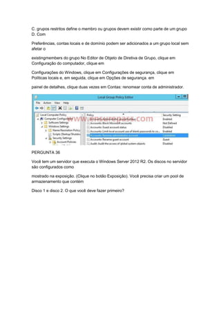 C. grupos restritos define o membro ou grupos devem existir como parte de um grupo
D. Com
Preferências, contas locais e de domínio podem ser adicionados a um grupo local sem
afetar o
existingmembers do grupo No Editor de Objeto de Diretiva de Grupo, clique em
Configuração do computador, clique em
Configurações do Windows, clique em Configurações de segurança, clique em
Políticas locais e, em seguida, clique em Opções de segurança. em
painel de detalhes, clique duas vezes em Contas: renomear conta de administrador.
PERGUNTA 36
Você tem um servidor que executa o Windows Server 2012 R2. Os discos no servidor
são configurados como
mostrado na exposição. (Clique no botão Exposição). Você precisa criar um pool de
armazenamento que contém
Disco 1 e disco 2. O que você deve fazer primeiro?
 