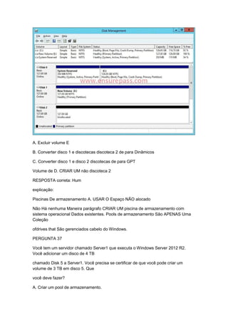 A. Excluir volume E
B. Converter disco 1 e discotecas discoteca 2 de para Dinâmicos
C. Converter disco 1 e disco 2 discotecas de para GPT
Volume de D. CRIAR UM não discoteca 2
RESPOSTA correta: Hum
explicação:
Piscinas De armazenamento A. USAR O Espaço NÃO alocado
Não Há nenhuma Maneira parágrafo CRIAR UM piscina de armazenamento com
sistema operacional Dados existentes. Pools de armazenamento São APENAS Uma
Coleção
ofdrives that São gerenciados cabelo do Windows.
PERGUNTA 37
Você tem um servidor chamado Server1 que executa o Windows Server 2012 R2.
Você adicionar um disco de 4 TB
chamado Disk 5 a Server1. Você precisa se certificar de que você pode criar um
volume de 3 TB em disco 5. Que
você deve fazer?
A. Criar um pool de armazenamento.
 
