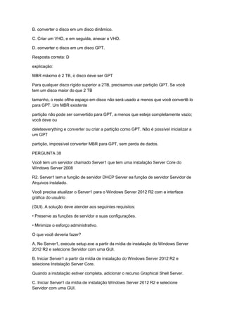 B. converter o disco em um disco dinâmico.
C. Criar um VHD, e em seguida, anexar o VHD.
D. converter o disco em um disco GPT.
Resposta correta: D
explicação:
MBR máximo é 2 TB, o disco deve ser GPT
Para qualquer disco rígido superior a 2TB, precisamos usar partição GPT. Se você
tem um disco maior do que 2 TB
tamanho, o resto ofthe espaço em disco não será usado a menos que você convertê-lo
para GPT. Um MBR existente
partição não pode ser convertido para GPT, a menos que esteja completamente vazio;
você deve ou
deleteeverything e converter ou criar a partição como GPT. Não é possível inicializar a
um GPT
partição, impossível converter MBR para GPT, sem perda de dados.
PERGUNTA 38
Você tem um servidor chamado Server1 que tem uma instalação Server Core do
Windows Server 2008
R2. Server1 tem a função de servidor DHCP Server ea função de servidor Servidor de
Arquivos instalado.
Você precisa atualizar o Server1 para o Windows Server 2012 R2 com a interface
gráfica do usuário
(GUI). A solução deve atender aos seguintes requisitos:
• Preserve as funções de servidor e suas configurações.
• Minimize o esforço administrativo.
O que você deveria fazer?
A. No Server1, execute setup.exe a partir da mídia de instalação do Windows Server
2012 R2 e selecione Servidor com uma GUI.
B. Iniciar Server1 a partir da mídia de instalação do Windows Server 2012 R2 e
selecione Instalação Server Core.
Quando a instalação estiver completa, adicionar o recurso Graphical Shell Server.
C. Iniciar Server1 da mídia de instalação Windows Server 2012 R2 e selecione
Servidor com uma GUI.
 