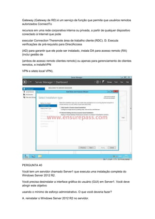 Gateway (Gateway de RD) é um serviço de função que permite que usuários remotos
autorizados ConnectTo
recursos em uma rede corporativa interna ou privada, a partir de qualquer dispositivo
conectado à Internet que pode
executar Connection Theremote área de trabalho cliente (RDC). D. Executa
verificações de pré-requisito para DirectAccess
(AD) para garantir que ele pode ser instalado, instala DA para acesso remoto (RA)
(inclui gestão de
(ambos de acesso remoto clientes remoto) ou apenas para gerenciamento de clientes
remotos, e installsVPN
VPN e siteto local VPN).
PERGUNTA 40
Você tem um servidor chamado Server1 que executa uma instalação completa do
Windows Server 2012 R2.
Você precisa desinstalar a interface gráfica do usuário (GUI) em Server1. Você deve
atingir este objetivo
usando o mínimo de esforço administrativo. O que você deveria fazer?
A. reinstalar o Windows Server 2012 R2 no servidor.
 