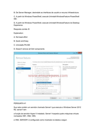 B. De Server Manager, desinstale as interfaces de usuário e recurso Infraestrutura.
C. A partir do Windows PowerShell, execute Uninstall-WindowsFeature PowerShell
ISE-
D. A partir do Windows PowerShell, execute Uninstall-WindowsFeature do Desktop-
Experience.
Resposta correta: B
Explanation:
A. Not least effort
B. Quick and Easy
C. Uninstalls PS-ISE
D. Doesn't remove all GUI components
PERGUNTA 41
Sua rede contém um servidor chamado Server1 que executa o Windows Server 2012
R2. server1 tem
a função de servidor Hyper-V instalado. Server1 hospeda quatro máquinas virtuais
nomeados VM1, VM2, VM3,
e VM4. SERVER1 é configurado como mostrado na tabela a seguir.
 