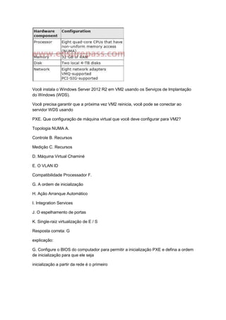 Você instala o Windows Server 2012 R2 em VM2 usando os Serviços de Implantação
do Windows (WDS).
Você precisa garantir que a próxima vez VM2 reinicia, você pode se conectar ao
servidor WDS usando
PXE. Que configuração de máquina virtual que você deve configurar para VM2?
Topologia NUMA A.
Controle B. Recursos
Medição C. Recursos
D. Máquina Virtual Chaminé
E. O VLAN ID
Compatibilidade Processador F.
G. A ordem de inicialização
H. Ação Arranque Automático
I. Integration Services
J. O espelhamento de portas
K. Single-raiz virtualização de E / S
Resposta correta: G
explicação:
G. Configure o BIOS do computador para permitir a inicialização PXE e defina a ordem
de inicialização para que ele seja
inicialização a partir da rede é o primeiro
 