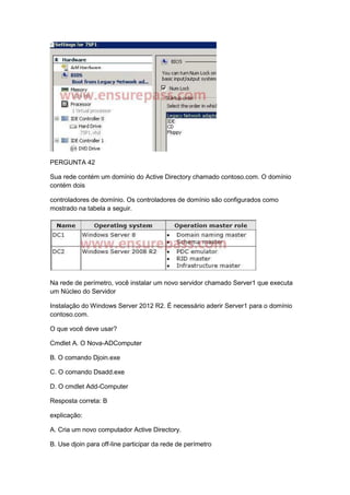 PERGUNTA 42
Sua rede contém um domínio do Active Directory chamado contoso.com. O domínio
contém dois
controladores de domínio. Os controladores de domínio são configurados como
mostrado na tabela a seguir.
Na rede de perímetro, você instalar um novo servidor chamado Server1 que executa
um Núcleo do Servidor
Instalação do Windows Server 2012 R2. É necessário aderir Server1 para o domínio
contoso.com.
O que você deve usar?
Cmdlet A. O Nova-ADComputer
B. O comando Djoin.exe
C. O comando Dsadd.exe
D. O cmdlet Add-Computer
Resposta correta: B
explicação:
A. Cria um novo computador Active Directory.
B. Use djoin para off-line participar da rede de perímetro
 