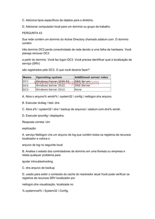 C. Adiciona tipos específicos de objetos para o diretório.
D. Adicionar computador local para um domínio ou grupo de trabalho.
PERGUNTA 43
Sua rede contém um domínio do Active Directory chamado adatum.com. O domínio
contém
três domínio DC3 perde conectividade de rede devido a uma falha de hardware. Você
planeja remover DC3
a partir do domínio. Você faz logon DC3. Você precisa identificar qual a localização de
serviço (SRV)
são registrados pelo DC3. O que você deveria fazer?
A. Abra o arquivo% windir%  system32  config  netlogon.dns arquivo.
B. Executar dcdiag / test: dns
C. Abra a%  system32  dns  backup de arquivos  adatum.com.dns% windir.
D. Executar ipconfig / displaydns.
Resposta correta: Um
explicação:
A. serviço Netlogon cria um arquivo de log que contém todos os registros de recursos
localizador e coloca o
arquivo de log no seguinte local:
B. Analisa o estado dos controladores de domínio em uma floresta ou empresa e
relata qualquer problema para
ajudar introubleshooting.
C. dns arquivo de backup
D. usado para exibir o conteúdo do cache do resolvedor atual Você pode verificar os
registros de recursos SRV localizador por
netlogon.dns visualização, localizada no
% systemroot%  System32  Config.
 