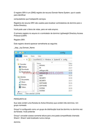 O registro SRV é um (DNS) registro de recurso Domain Name System, que é usado
para identificar
computadores que hostspecific serviços.
Registros de recurso SRV são usados para localizar controladores de domínio para o
Active Directory.
Você pode usar o bloco de notas, para ver este arquivo.
O primeiro registro no arquivo é o controlador de domínio Lightweight Directory Access
Protocol (LDAP)
Registro SRV.
Este registro deverá aparecer semelhante ao seguinte:
_ldap._tcp.Domain_Name
PERGUNTA 44
Sua rede contém uma floresta do Active Directory que contém três domínios. Um
grupo nomeado
Group1 é configurado como um grupo de distribuição local de domínio no domínio raiz
da floresta. Você pretende
Group1 conceder acesso somente leitura para uma pasta compartilhada chamada
Share1. Share1 está localizado numa criança
domínio.
 