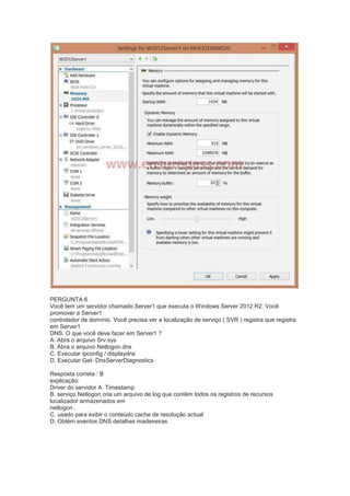 PERGUNTA 6
Você tem um servidor chamado Server1 que executa o Windows Server 2012 R2. Você
promover a Server1
controlador de domínio. Você precisa ver a localização de serviço ( SVR ) registra que registra
em Server1
DNS. O que você deve fazer em Server1 ?
A. Abra o arquivo Srv.sys
B. Abra o arquivo Netlogon.dns
C. Executar ipconfig / displaydns
D. Executar Get- DnsServerDiagnostics
Resposta correta : B
explicação:
Driver do servidor A. Timestamp
B. serviço Netlogon cria um arquivo de log que contém todos os registros de recursos
localizador armazenados em
netlogon .
C. usado para exibir o conteúdo cache de resolução actual
D. Obtém eventos DNS detalhes madeireiras
 
