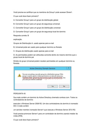 Você precisa se certificar que os membros da Group1 pode acessar Share1.
O que você deve fazer primeiro?
A. Converter Group1 para um grupo de distribuição global.
B. Converter Group1 para um grupo de segurança universal.
C. Converter Group1 para um grupo de distribuição universal.
D. Converter Group1 para um grupo de segurança local de domínio
Resposta correta: B
explicação:
Grupos de Distribuição A. usado apenas para e-mail
B, Universal pode ser usado para qualquer domínio ou floresta
C. Grupos de distribuição usado apenas para e-mail
D. As permissões podem ser atribuídas somente dentro do mesmo domínio que o
grupo local de domínio pai
Âmbito do grupo Universal podem receber permissões em qualquer domínio ou
floresta.
PERGUNTA 45
Sua rede contém um domínio do Active Directory chamado contoso.com. Todos os
controladores de domínio
executar o Windows Server 2008 R2. Um dos controladores de domínio é nomeado
DCI. A rede contém
um servidor membro nomeado Server1 que executa o Windows Server 2012 R2.
Você precisa promover Server1 para um controlador de domínio usando instalar da
mídia (IFM).
O que você deve fazer primeiro?
 