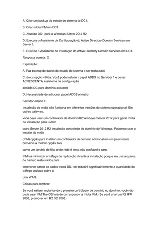 A. Criar um backup do estado do sistema de DC1.
B. Criar mídia IFM em DC1.
C. Atualize DC1 para o Windows Server 2012 R2.
D. Execute o Assistente de Configuração do Active Directory Domain Services em
Server1.
E. Execute o Assistente de Instalação do Active Directory Domain Services em DC1.
Resposta correta: C
Explicação:
A. Faz backup de dados do estado do sistema a ser restaurado
C. única opção válida. Você pode instalar o papel ADDS no Servidor 1 e correr
ACRESCENTA assistente de configuração
andadd DC para domínio existente
D. Necessidade de adicionar papel ADDS primeiro
Servidor errado E.
Instalação de mídia não funciona em diferentes versões do sistema operacional. Em
outras palavras,
você deve usar um controlador de domínio R2 Windows Server 2012 para gerar mídia
de instalação para usefor
outra Server 2012 R2 instalação controlador de domínio do Windows. Podemos usar a
instalar da mídia
(IFM) opção para instalar um controlador de domínio adicional em um já existente
domainis a melhor opção, tais
como um cenário de filial onde rede é lento, não confiável e caro.
IFM irá minimizar o tráfego de replicação durante a instalação porque ele usa arquivos
de backup restaurados para
preencher banco de dados thead DS. Isto reduzirá significativamente a quantidade de
tráfego copiado sobre o
Link WAN.
Coisas para lembrar:
Se você estiver implantando o primeiro controlador de domínio no domínio, você não
pode usar IFM.The OS terá de corresponder a mídia IFM. (Se você criar um R2 IFM
2008, promover um R2 DC 2008)
 