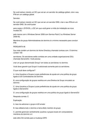 Se você estiver criando um DC que vai ser um servidor de catálogo global, criar o seu
IFM em um catálogo global
Servidor.
Se você estiver criando um DC que vai ser um servidor DNS, criar o seu IFM em um
servidor DNS. Se você quiser
para copiar o SYSVOL, o DC em que você gerar a mídia de instalação ea nova
mustbe DC
pelo menos com o Windows Server 2008 com Service Pack 2 ou Windows Server
2008 R2.
Membros do grupo Administradores de domínio é o mínimo necessário para concluir
IFM.
PERGUNTA 46
Sua rede contém um domínio do Active Directory chamado contoso.com. O domínio
contém 100
servidores. Os servidores estão contidos em uma unidade organizacional (OU)
chamada ServersOU. Você precisa
criar um grupo denominado Group1 em todos os servidores no domínio.
Você deve garantir que Grupo1 é adicionado somente para os servidores.
O que você deve configurar?
A. Uma Usuários e Grupos Locais preferências de ajuste em uma política de grupo
ligado à UO Controladores de Domínio
B. uma configuração de grupos restritos em uma Diretiva de Grupo vinculado ao
domínio
C. Uma Usuários e Grupos Locais preferências de ajuste em uma política de grupo
ligado à ServersOU
D. uma configuração de grupos restritos em uma política de grupo ligado à ServersOU
Resposta correta: C
Explicação:
A. Isso iria adicionar o grupo à UO errado
B. Isso afetaria todo o domínio e teria efeito membro do grupo
C. permite gerenciar centralmente usuários e grupos locais em computadores
membros do domínio e é
este isthe OU correto para a mudança GPO
 