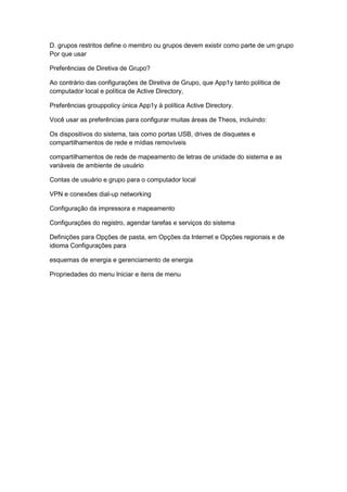 D. grupos restritos define o membro ou grupos devem existir como parte de um grupo
Por que usar
Preferências de Diretiva de Grupo?
Ao contrário das configurações de Diretiva de Grupo, que App1y tanto política de
computador local e política de Active Directory,
Preferências grouppolicy única App1y à política Active Directory.
Você usar as preferências para configurar muitas áreas de Theos, incluindo:
Os dispositivos do sistema, tais como portas USB, drives de disquetes e
compartilhamentos de rede e mídias removíveis
compartilhamentos de rede de mapeamento de letras de unidade do sistema e as
variáveis de ambiente de usuário
Contas de usuário e grupo para o computador local
VPN e conexões dial-up networking
Configuração da impressora e mapeamento
Configurações do registro, agendar tarefas e serviços do sistema
Definições para Opções de pasta, em Opções da Internet e Opções regionais e de
idioma Configurações para
esquemas de energia e gerenciamento de energia
Propriedades do menu Iniciar e itens de menu
 