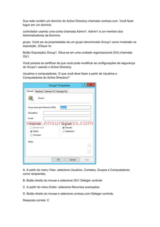 Sua rede contém um domínio do Active Directory chamado contoso.com. Você fazer
logon em um domínio
controlador usando uma conta chamada Admin1. Admin1 é um membro dos
Administradores de Domínio
grupo. Você ver as propriedades de um grupo denominado Group1 como mostrado na
exposição. (Clique no
Botão Exposição) Group1. Situa-se em uma unidade organizacional (OU) chamada
OU1.
Você precisa se certificar de que você pode modificar as configurações de segurança
do Grupo1 usando o Active Directory
Usuários e computadores. O que você deve fazer a partir de Usuários e
Computadores do Active Directory?
A. A partir do menu View, selecione Usuários, Contatos, Grupos e Computadores
como recipientes.
B. Botão direito do mouse e selecione OU1 Delegar controle
C. A partir do menu Exibir, selecione Recursos avançados.
D. Botão direito do mouse e selecione contoso.com Delegar controle.
Resposta correta: C
 