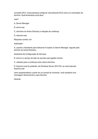 nomeado DC3. Você precisará configurar manualmente DC3 como um controlador de
domínio. Qual ferramenta você deve
usar?
A. Server Manager
B. winrm.exe
C. domínios do Active Directory e relações de confiança
D. dcpromo.exe
Resposta correta: Um
explicação:
A. usando o Assistente para Adicionar Funções no Server Manager, seguido pelo
domínio do Active Directory
Assistente de Configuração de Serviços
B. winrm é o serviço do lado do servidor para gestão remota
C. utilizado para a confiança entre vários domínios
D. Dcpromo.exe foi preterido. No Windows Server 2012 R2, se você executar
dcpromo.exe
(sem anyparameters) a partir de um prompt de comando, você receberá uma
mensagem direcionando-o para Servidor
Gerente
 