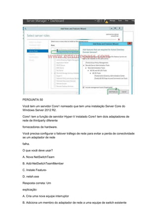 PERGUNTA 50
Você tem um servidor Core1 nomeado que tem uma instalação Server Core do
Windows Server 2012 R2.
Core1 tem a função de servidor Hyper-V instalado Core1 tem dois adaptadores de
rede de thirdparty diferente
fornecedores de hardware.
Você precisa configurar o failover tráfego de rede para evitar a perda de conectividade
se um adaptador de rede
falha.
O que você deve usar?
A. Nova NetSwitchTeam
B. Add-NetSwitchTeamMember
C. Instale Feature-
D. netsh.exe
Resposta correta: Um
explicação:
A. Cria uma nova equipe interruptor
B. Adiciona um membro do adaptador de rede a uma equipe de switch existente
 
