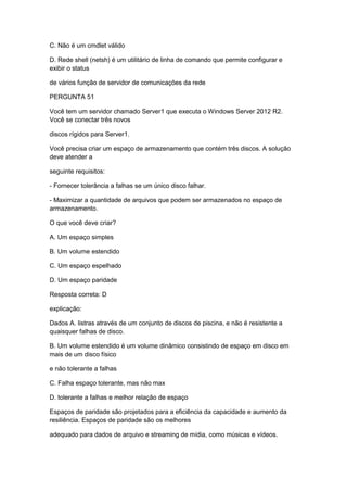 C. Não é um cmdlet válido
D. Rede shell (netsh) é um utilitário de linha de comando que permite configurar e
exibir o status
de vários função de servidor de comunicações da rede
PERGUNTA 51
Você tem um servidor chamado Server1 que executa o Windows Server 2012 R2.
Você se conectar três novos
discos rígidos para Server1.
Você precisa criar um espaço de armazenamento que contém três discos. A solução
deve atender a
seguinte requisitos:
- Fornecer tolerância a falhas se um único disco falhar.
- Maximizar a quantidade de arquivos que podem ser armazenados no espaço de
armazenamento.
O que você deve criar?
A. Um espaço simples
B. Um volume estendido
C. Um espaço espelhado
D. Um espaço paridade
Resposta correta: D
explicação:
Dados A. listras através de um conjunto de discos de piscina, e não é resistente a
quaisquer falhas de disco.
B. Um volume estendido é um volume dinâmico consistindo de espaço em disco em
mais de um disco físico
e não tolerante a falhas
C. Falha espaço tolerante, mas não max
D. tolerante a falhas e melhor relação de espaço
Espaços de paridade são projetados para a eficiência da capacidade e aumento da
resiliência. Espaços de paridade são os melhores
adequado para dados de arquivo e streaming de mídia, como músicas e vídeos.
 
