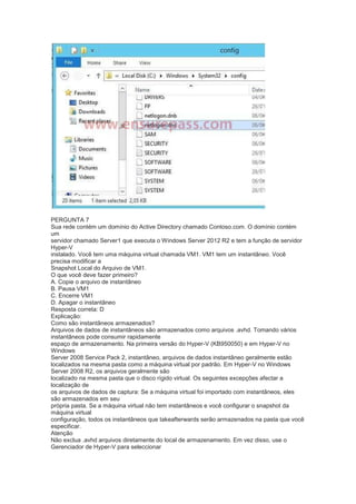 PERGUNTA 7
Sua rede contém um domínio do Active Directory chamado Contoso.com. O domínio contém
um
servidor chamado Server1 que executa o Windows Server 2012 R2 e tem a função de servidor
Hyper-V
instalado. Você tem uma máquina virtual chamada VM1. VM1 tem um instantâneo. Você
precisa modificar a
Snapshot Local do Arquivo de VM1.
O que você deve fazer primeiro?
A. Copie o arquivo de instantâneo
B. Pausa VM1
C. Encerre VM1
D. Apagar o instantâneo
Resposta correta: D
Explicação:
Como são instantâneos armazenados?
Arquivos de dados de instantâneos são armazenados como arquivos .avhd. Tomando vários
instantâneos pode consumir rapidamente
espaço de armazenamento. Na primeira versão do Hyper-V (KB950050) e em Hyper-V no
Windows
Server 2008 Service Pack 2, instantâneo, arquivos de dados instantâneo geralmente estão
localizados na mesma pasta como a máquina virtual por padrão. Em Hyper-V no Windows
Server 2008 R2, os arquivos geralmente são
localizado na mesma pasta que o disco rígido virtual. Os seguintes excepções afectar a
localização de
os arquivos de dados de captura: Se a máquina virtual foi importado com instantâneos, eles
são armazenados em seu
própria pasta. Se a máquina virtual não tem instantâneos e você configurar o snapshot da
máquina virtual
configuração, todos os instantâneos que takeafterwards serão armazenados na pasta que você
especificar.
Atenção
Não exclua .avhd arquivos diretamente do local de armazenamento. Em vez disso, use o
Gerenciador de Hyper-V para seleccionar
 